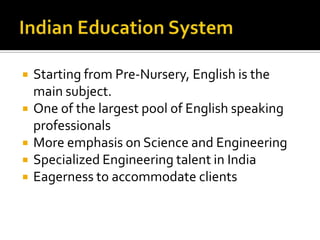  Starting from Pre-Nursery, English is the
main subject.
 One of the largest pool of English speaking
professionals
 More emphasis on Science and Engineering
 Specialized Engineering talent in India
 Eagerness to accommodate clients
 