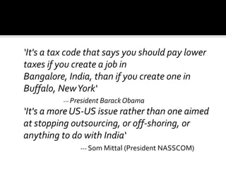‘It's a tax code that says you should pay lower
taxes if you create a job in
Bangalore, India, than if you create one in
Buffalo, NewYork‘
--- President BarackObama
‘It's a more US-US issue rather than one aimed
at stopping outsourcing, or off-shoring, or
anything to do with India‘
--- Som Mittal (President NASSCOM)
 