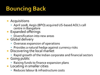  Acquisitions
 April 2008, Aegis (BPO) acquired US-based AOL’s call
centre in Bangalore
 Expanded offerings
 Diversification into new areas
 Global delivery
 Overseas expansion of operations
 Provides a natural hedge against currency risks
 Discovering the local market
 Rapid growth of the Indian corporate and financial sectors
 Going public
 Raising funds to finance expansion plans
 Locating in smaller cities
 Reduces labour & infrastructure costs
 