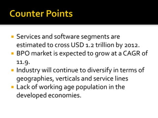  Services and software segments are
estimated to cross USD 1.2 trillion by 2012.
 BPO market is expected to grow at a CAGR of
11.9.
 Industry will continue to diversify in terms of
geographies, verticals and service lines
 Lack of working age population in the
developed economies.
 