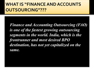 Finance and Accounting Outsourcing (FAO)
is one of the fastest growing outsourcing
segments in the world. India, which is the
frontrunner and most desired BPO
destination, has not yet capitalized on the
same.
 