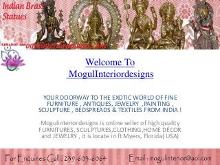 Welcome To
MogulInteriordesigns
YOUR DOORWAY TO THE EXOTIC WORLD OF FINE
FURNITURE , ANTIQUES, JEWELRY ,PAINTING ,
SCULPTURE , BEDSPREADS & TEXTILES FROM INDIA !
Mogulinteriordesigns is online seller of high quality
FURNITURES, SCULPTURES,CLOTHING,HOME DÉCOR
and JEWELRY , it is locate in ft Myers, Florida( USA)
 