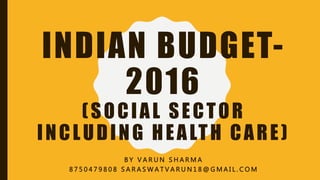 INDIAN BUDGET-
2016
(SOCIAL SECTOR
INCLUDING HEALTH CARE)
B Y V A R U N S H A R M A
8 7 5 0 4 7 9 8 0 8 S A R A S W A T V A R U N 1 8 @ G M A I L . C O M
 