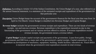 Definition: According to Article 112 of the Indian Constitution, the Union Budget of a year, also referred to as
the annual financial statement, is a statement of the estimated receipts and expenditure of the government for
that particular year.
Description: Union Budget keeps the account of the government's finances for the fiscal year that runs from 1st
April to 31st March. Union Budget is classified into Revenue Budget and Capital Budget.
Revenue budget includes the government's revenue receipts and expenditure. There are two kinds of revenue
receipts - tax and non-tax revenue. Revenue expenditure is the expenditure incurred on day to day
functioning of the government and on various services offered to citizens. If revenue expenditure exceeds
revenue receipts, the government incurs a revenue deficit.
Capital Budget includes capital receipts and payments of the government. Loans from public, foreign
governments and RBI form a major part of the government's capital receipts. Capital expenditure is the
expenditure on development of machinery, equipment, building, health facilities, education etc. Fiscal deficit
is incurred when the government's total expenditure exceeds its total revenue.
 