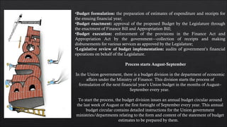 •Budget formulation: the preparation of estimates of expenditure and receipts for
the ensuing financial year;
•Budget enactment: approval of the proposed Budget by the Legislature through
the enactment of Finance Bill and Appropriation Bill;
•Budget execution: enforcement of the provisions in the Finance Act and
Appropriation Act by the government—collection of receipts and making
disbursements for various services as approved by the Legislature;
•Legislative review of budget implementation: audits of government’s financial
operations on behalf of the Legislature.
Process starts August-September
In the Union government, there is a budget division in the department of economic
affairs under the Ministry of Finance. This division starts the process of
formulation of the next financial year’s Union budget in the months of August–
September every year. 
To start the process, the budget division issues an annual budget circular around
the last week of August or the first fortnight of September every year. This annual
budget circular contains detailed instructions for the Union government
ministries/departments relating to the form and content of the statement of budget
estimates to be prepared by them.   
 