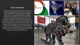 Call to reduce deficit
In the past few years, the finance ministry has been
vociferously arguing for reduction of fiscal deficit and
revenue deficit of the Union government, citing the
targets set by the Fiscal Responsibility and Budget
Management Act and its rules. Hence, presently, the
aspirations of the Planning Commission and Union
government ministries with regard to spending face the
legal hurdle of this Act, which has made it mandatory for
the Union government  to show the revenue deficit as nil
(total revenue expenditure not exceeding total revenue
receipts by even a single rupee) and the fiscal deficit as
less than 3 per cent of GDP. This means new borrowing
of the government in a financial year cannot exceed 3 per
cent of the country’s GDP for that year.  
 
 