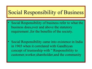 Social Responsibility of Business
• Social Responsibility of business refer to what the
business does,over and above the statutory
requirement ,for the benefits of the society.
• Social Responsibility came into existence in India
in 1965 when it correlated with Gandhiyan
concept of trusteeship with “ Responsibility to
customer,worker,shareholder,and the community
 