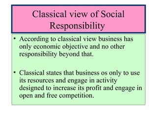 Classical view of Social
Responsibility
• According to classical view business has
only economic objective and no other
responsibility beyond that.
• Classical states that business os only to use
its resources and engage in activity
designed to increase its profit and engage in
open and free competition.
 