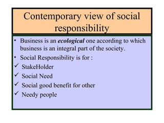 Contemporary view of social
responsibility
• Business is an ecological one according to which
business is an integral part of the society.
• Social Responsibility is for :
 StakeHolder
 Social Need
 Social good benefit for other
 Needy people
 