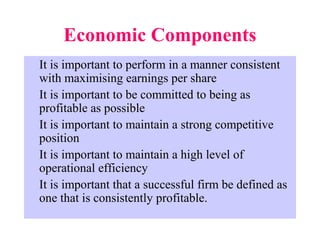 Economic Components
It is important to perform in a manner consistent
with maximising earnings per share
It is important to be committed to being as
profitable as possible
It is important to maintain a strong competitive
position
It is important to maintain a high level of
operational efficiency
It is important that a successful firm be defined as
one that is consistently profitable.
 