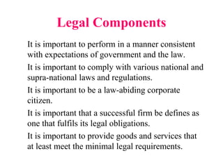 Legal Components
It is important to perform in a manner consistent
with expectations of government and the law.
It is important to comply with various national and
supra-national laws and regulations.
It is important to be a law-abiding corporate
citizen.
It is important that a successful firm be defines as
one that fulfils its legal obligations.
It is important to provide goods and services that
at least meet the minimal legal requirements.
 