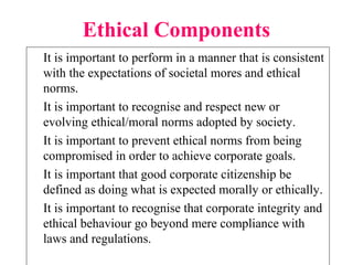 Ethical Components
It is important to perform in a manner that is consistent
with the expectations of societal mores and ethical
norms.
It is important to recognise and respect new or
evolving ethical/moral norms adopted by society.
It is important to prevent ethical norms from being
compromised in order to achieve corporate goals.
It is important that good corporate citizenship be
defined as doing what is expected morally or ethically.
It is important to recognise that corporate integrity and
ethical behaviour go beyond mere compliance with
laws and regulations.
 