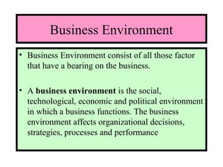 Business Environment
• Business Environment consist of all those factor
that have a bearing on the business.
• A business environment is the social,
technological, economic and political environment
in which a business functions. The business
environment affects organizational decisions,
strategies, processes and performance
 