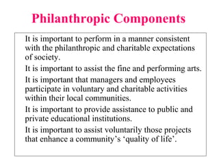 Philanthropic Components
It is important to perform in a manner consistent
with the philanthropic and charitable expectations
of society.
It is important to assist the fine and performing arts.
It is important that managers and employees
participate in voluntary and charitable activities
within their local communities.
It is important to provide assistance to public and
private educational institutions.
It is important to assist voluntarily those projects
that enhance a community’s ‘quality of life’.
 