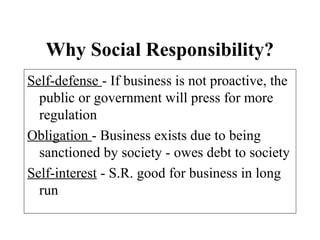 Why Social Responsibility?
Self-defense - If business is not proactive, the
public or government will press for more
regulation
Obligation - Business exists due to being
sanctioned by society - owes debt to society
Self-interest - S.R. good for business in long
run
 
