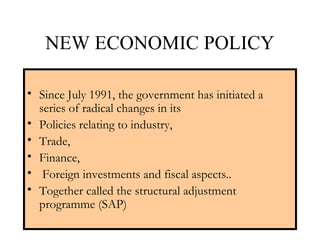 NEW ECONOMIC POLICY
• Since July 1991, the government has initiated a
series of radical changes in its
• Policies relating to industry,
• Trade,
• Finance,
• Foreign investments and fiscal aspects..
• Together called the structural adjustment
programme (SAP)
 