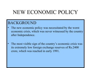 NEW ECONOMIC POLICY
BACKGROUND
• The new economic policy was necessitated by the worst
economic crisis, which was never witnessed by the country
after Independence.
• The most visible sign of the country’s economic crisis was
its extremely low foreign exchange reserves of Rs.2400
crore, which was reached in early 1991.
 