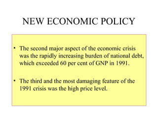 NEW ECONOMIC POLICY
• The second major aspect of the economic crisis
was the rapidly increasing burden of national debt,
which exceeded 60 per cent of GNP in 1991.
• The third and the most damaging feature of the
1991 crisis was the high price level.
 