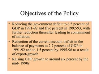 Objectives of the Policy
• Reducing the government deficit to 6.5 percent of
GDP in 1991-92 and five percent in 1992-93, with
further reduction thereafter leading to containment
of inflation;
• Reduction of the current account deficit in the
balance of payments to 2.7 percent of GDP in
1991-92 and to 1.5 percent by 1995-96 as a result
of export-growth
• Raising GDP growth to around six percent by the
mid- 1990s
 
