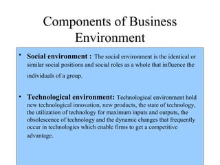 Components of Business
Environment
• Social environment : The social environment is the identical or
similar social positions and social roles as a whole that influence the
individuals of a group.
• Technological environment: Technological environment hold
new technological innovation, new products, the state of technology,
the utilization of technology for maximum inputs and outputs, the
obsolescence of technology and the dynamic changes that frequently
occur in technologies which enable firms to get a competitive
advantage.
 