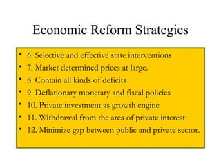 Economic Reform Strategies
• 6. Selective and effective state interventions
• 7. Market determined prices at large.
• 8. Contain all kinds of deficits
• 9. Deflationary monetary and fiscal policies
• 10. Private investment as growth engine
• 11. Withdrawal from the area of private interest
• 12. Minimize gap between public and private sector.
 