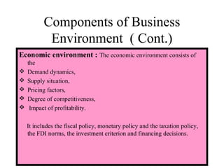 Components of Business
Environment ( Cont.)
Economic environment : The economic environment consists of
the
 Demand dynamics,
 Supply situation,
 Pricing factors,
 Degree of competitiveness,
 Impact of profitability.
It includes the fiscal policy, monetary policy and the taxation policy,
the FDI norms, the investment criterion and financing decisions.
 