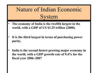 Nature of Indian Economic
System
• The economy of India is the twelfth largest in the
world, with a GDP of US $1.25 trillion (2008).
• It is the third largest in terms of purchasing power
parity.
• India is the second fastest growing major economy in
the world, with a GDP growth rate of 9.4% for the
fiscal year 2006–2007
 