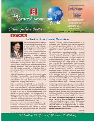 Indian CA Firms: Gaining Momentum
EDITORIAL
Volume XXV, No. 12, December, 2014
The Indian profession of Chartered
Accountants has in recent past faced
a large number of challenges
including aspersions on their integrity
and independence arising out of
certain large scale financial frauds
and manipulation of financial
statements by banks, investment
banks and large companies outside
India including companies like
Satyam in India. The Institute of Chartered Accountants
of India have severely punished those who were found
guilty in various financial frauds and even removed certain
chartered accountants found guilty for Satyam scam for
their life from the membership of the Institute. Most of
these corporate failures did not had any Indian origin CA
firm as their Auditors.
Indian origin chartered accountant firms, barring certain
insignificant exceptions, have proved that they had been
sincerely following the basic principles of code of conduct,
code of ethics and tough professional standards with
independence, integrity and excellence.
It has been noticed during last 3 decades a number of
public sector companies, the government, large public
sector banks appoint their consultants and international
GAAPAuditors from among large multinational brands on
the basis of their size or international experience. Even
large private sector companies and institutions have an
apprehension in mind that Private equity funds, venture
capital fund, large investing institutions, high net worth
individuals and foreign institutional investors may not give
adequate weightage to Indian origin CA Firms.
It is a matter of great satisfaction that all the Indian origin
Chartered Accountant Firms have gained tremendous
momentum during last 10 years not only in delivery
infrastructure, size, geographical spread and have gained
* Mr. Vinod Jain, FCA, FCS, FICWA, LL.B., DISA (ICA), Chairman, INMACS and Vinod Kumar & Associates. vinodjain@inmacs.com, vinodjainca@gmail.com, +91 9811040004
contd......Pg.8
Celebrating 25 Years of Glorious Publishing
CAVinod Jain*
very deep expertise, experience and technology in all
professional areas. The Indian origin chartered accountant
firms are fully geared up to take on any challenging
consulting, taxation and audit assignment to meet to the
expectations of all kind of investors & other stake holders.
The Indian chartered accountant firms have very good
infrastructure, library and research material in addition to
very deep professional aptitude to deliver professional
service in an excellent manner. The major difference, the
Indian origin chartered accountant firms are making is in
their commitments to their clients' interest with complete
client ownership. The clients of Indian CA firms consult
them on all strategic, professional, structural, personal and
even family matters. The sustained growth of the clients
with full justice to all stake holders in a transparent and
independent manner is the biggest asset of the Indian origin
chartered accountant firms. The Indian industrial and
service sector are making large investments worldwide
and in spite of their compulsion to take service from local
chartered accountants/CPA, Indian origin clients are
invariably taking the strategic support and professional
services from an Indian origin Chartered Accountant firm.
Even the large multinational corporations working in India
have developed great confidence in Indian origin chartered
accountant firms not only because of their professional
commitment, professional capability and expertise but also
because of special skill and higly efficient and effective
professional technology, which Indian origin chartered
accountant firms have been able to apply as an expert.
The Indian origin chartered accountant firms have a
special expertise in the area of audit and once a senior
Indian chartered accountant reviews the financial
statement, undertakes ledger scrutiny and examine
relevant evidence, their professional excellence
always provide a 100% guarantee against fraud,
manipulation and mis statement.
 