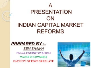 A
PRESENTATION
ON
INDIAN CAPITAL MARKET
REFORMS
PREPARED BY :-
SEM SHAIKH
THE M.S. UNIVRSITY OF BARODA
MASTEROF COMMERCE
FACULTY OF POST GRADUATE
 