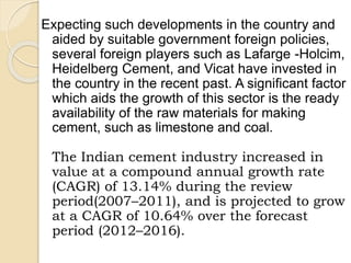 Expecting such developments in the country and
aided by suitable government foreign policies,
several foreign players such as Lafarge -Holcim,
Heidelberg Cement, and Vicat have invested in
the country in the recent past. A significant factor
which aids the growth of this sector is the ready
availability of the raw materials for making
cement, such as limestone and coal.
The Indian cement industry increased in
value at a compound annual growth rate
(CAGR) of 13.14% during the review
period(2007–2011), and is projected to grow
at a CAGR of 10.64% over the forecast
period (2012–2016).
 