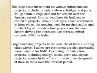 The large-scale investment on various infrastructure
projects, including roads, railways, bridges and ports,
will generate a huge demand for cement over the
forecast period. Shorter deadlines for builders to
complete projects, labour shortages, space constraints
in large cities, the growing need for mechanization and
the backlog of infrastructure projects are the main
factors driving the increased use of ready-mixed
concrete (RMC) in India.
Large township projects in the suburbs of India’s leading
cities where IT zones are prominent are also generating
more demand for RMC. Upcoming infrastructure
projects, including energy, roads, ports and airport
projects, across India will continue to drive the growth
of RMC in India over the forecast period.
 