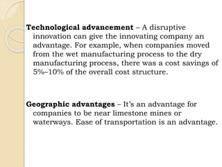 Technological advancement – A disruptive
innovation can give the innovating company an
advantage. For example, when companies moved
from the wet manufacturing process to the dry
manufacturing process, there was a cost savings of
5%–10% of the overall cost structure.
Geographic advantages – It’s an advantage for
companies to be near limestone mines or
waterways. Ease of transportation is an advantage.
 