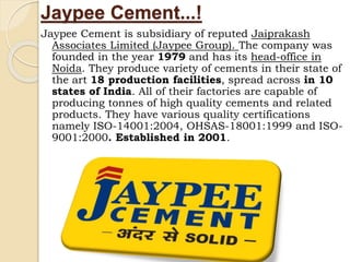 Jaypee Cement...!
Jaypee Cement is subsidiary of reputed Jaiprakash
Associates Limited (Jaypee Group). The company was
founded in the year 1979 and has its head-office in
Noida. They produce variety of cements in their state of
the art 18 production facilities, spread across in 10
states of India. All of their factories are capable of
producing tonnes of high quality cements and related
products. They have various quality certifications
namely ISO-14001:2004, OHSAS-18001:1999 and ISO-
9001:2000. Established in 2001.
 