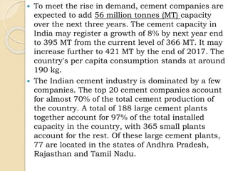  To meet the rise in demand, cement companies are
expected to add 56 million tonnes (MT) capacity
over the next three years. The cement capacity in
India may register a growth of 8% by next year end
to 395 MT from the current level of 366 MT. It may
increase further to 421 MT by the end of 2017. The
country's per capita consumption stands at around
190 kg.
 The Indian cement industry is dominated by a few
companies. The top 20 cement companies account
for almost 70% of the total cement production of
the country. A total of 188 large cement plants
together account for 97% of the total installed
capacity in the country, with 365 small plants
account for the rest. Of these large cement plants,
77 are located in the states of Andhra Pradesh,
Rajasthan and Tamil Nadu.
 