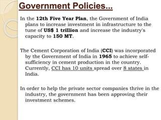 Government Policies...
In the 12th Five Year Plan, the Government of India
plans to increase investment in infrastructure to the
tune of US$ 1 trillion and increase the industry's
capacity to 150 MT.
The Cement Corporation of India (CCI) was incorporated
by the Government of India in 1965 to achieve self-
sufficiency in cement production in the country.
Currently, CCI has 10 units spread over 8 states in
India.
In order to help the private sector companies thrive in the
industry, the government has been approving their
investment schemes.
 