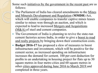 Some such initiatives by the government in the recent past are as
follows:
 The Parliament of India has cleared amendments to the Mines
and Minerals Development and Regulation (MMDR) Act,
which will enable companies to transfer captive mines leases
similar to mines won through an auction, and which is
expected to lead to increased Mergers and Acquisitions
(M&A) of steel and cement companies.
 The Government of India is planning to revive the state-run
cement factories across India, in order to give a boost to road
and realty projects by bringing down their construction costs.
 Budget 2016-17 has proposed a slew of measures to boost
infrastructure and investment, which will be positive for the
cement sector, as increased spending on infrastructure
increases the demand for cement. 100 per cent deduction for
profits to an undertaking in housing project for flats up to 30
square metres in four metro cities and 60 square metres in
other cities approved during June 2016 to March 2019 and
completed in three years.
 