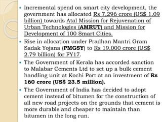  Incremental spend on smart city development, the
government has allocated Rs 7,296 crore (US$ 1.09
billion) towards Atal Mission for Rejuvenation of
Urban Technologies (AMRUT) and Mission for
Development of 100 Smart Cities.
 Rise in allocation under Pradhan Mantri Gram
Sadak Yojana (PMGSY) to Rs 19,000 crore (US$
2.79 billion) for FY17.
 The Government of Kerala has accorded sanction
to Malabar Cements Ltd to set up a bulk cement
handling unit at Kochi Port at an investment of Rs
160 crore (US$ 23.5 million).
 The Government of India has decided to adopt
cement instead of bitumen for the construction of
all new road projects on the grounds that cement is
more durable and cheaper to maintain than
bitumen in the long run.
 