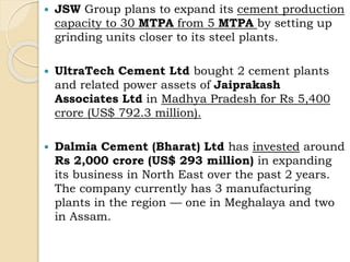  JSW Group plans to expand its cement production
capacity to 30 MTPA from 5 MTPA by setting up
grinding units closer to its steel plants.
 UltraTech Cement Ltd bought 2 cement plants
and related power assets of Jaiprakash
Associates Ltd in Madhya Pradesh for Rs 5,400
crore (US$ 792.3 million).
 Dalmia Cement (Bharat) Ltd has invested around
Rs 2,000 crore (US$ 293 million) in expanding
its business in North East over the past 2 years.
The company currently has 3 manufacturing
plants in the region — one in Meghalaya and two
in Assam.
 