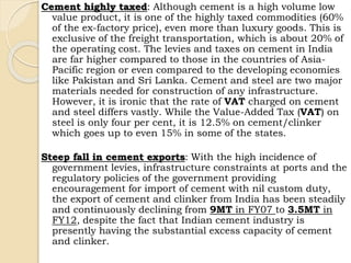 Cement highly taxed: Although cement is a high volume low
value product, it is one of the highly taxed commodities (60%
of the ex-factory price), even more than luxury goods. This is
exclusive of the freight transportation, which is about 20% of
the operating cost. The levies and taxes on cement in India
are far higher compared to those in the countries of Asia-
Pacific region or even compared to the developing economies
like Pakistan and Sri Lanka. Cement and steel are two major
materials needed for construction of any infrastructure.
However, it is ironic that the rate of VAT charged on cement
and steel differs vastly. While the Value-Added Tax (VAT) on
steel is only four per cent, it is 12.5% on cement/clinker
which goes up to even 15% in some of the states.
Steep fall in cement exports: With the high incidence of
government levies, infrastructure constraints at ports and the
regulatory policies of the government providing
encouragement for import of cement with nil custom duty,
the export of cement and clinker from India has been steadily
and continuously declining from 9MT in FY07 to 3.5MT in
FY12, despite the fact that Indian cement industry is
presently having the substantial excess capacity of cement
and clinker.
 