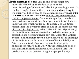 Acute shortage of coal: Coal is one of the major raw
materials needed by the industry both in the
manufacturing of cement and also for generating power. In
the last couple of years, there has been a steep drop in
the supply of linked coal to the cement industry from 70%
in FY04 to almost 39% now, mainly due to diversion of
coal to the power sector. Cement companies, therefore,
have perforce to resort to either open market purchase or
imported coal which works out to nearly 2 to 2.5 times
higher than the domestic price or use of the alternate fuel
like pet coke, lignite, etc. which also adds up significantly
to the additional cost of production. What is worse, new
capacities are not being given any coal under the Linkage
Scheme and therefore there is a real fear that the shortage
of the main fuel, with no assurance of its availability in
future, may actually hamper the required capacity
additions for future build up. With the increasing cost of
coal and other input materials such as diesel, etc. the
production cost of cement has gone up significantly.
 