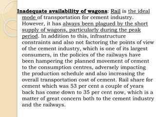 Inadequate availability of wagons: Rail is the ideal
mode of transportation for cement industry.
However, it has always been plagued by the short
supply of wagons, particularly during the peak
period. In addition to this, infrastructure
constraints and also not factoring the points of view
of the cement industry, which is one of its largest
consumers, in the policies of the railways have
been hampering the planned movement of cement
to the consumption centres, adversely impacting
the production schedule and also increasing the
overall transportation cost of cement. Rail share for
cement which was 53 per cent a couple of years
back has come down to 35 per cent now, which is a
matter of great concern both to the cement industry
and the railways.
 