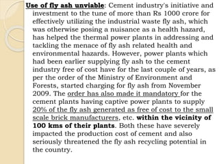 Use of fly ash unviable: Cement industry's initiative and
investment to the tune of more than Rs 1000 crore for
effectively utilizing the industrial waste fly ash, which
was otherwise posing a nuisance as a health hazard,
has helped the thermal power plants in addressing and
tackling the menace of fly ash related health and
environmental hazards. However, power plants which
had been earlier supplying fly ash to the cement
industry free of cost have for the last couple of years, as
per the order of the Ministry of Environment and
Forests, started charging for fly ash from November
2009. The order has also made it mandatory for the
cement plants having captive power plants to supply
20% of the fly ash generated as free of cost to the small
scale brick manufacturers, etc. within the vicinity of
100 kms of their plants. Both these have severely
impacted the production cost of cement and also
seriously threatened the fly ash recycling potential in
the country.
 
