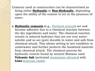 Cements used in construction can be characterized as
being either Hydraulic or Non-Hydraulic, depending
upon the ability of the cement to set in the presence of
water.
Hydraulic cements (e.g., Portland cement) set and
become adhesive due to a chemical reaction between
the dry ingredients and water. The chemical reaction
results in mineral hydrates that are not very water-
soluble and so are quite durable in water and safe from
chemical attack. This allows setting in wet condition or
underwater and further protects the hardened material
from chemical attack. The chemical process for
hydraulic cement found by ancient Romans used
Volcanic Ash (activated aluminium silicates) with
Lime (calcium oxide).
 