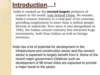 Introduction....!
India is ranked as the second-largest producer of
cement in the world, only behind China. No wonder,
India's cement industry is a vital part of its economy,
providing employment to more than a million people,
directly or indirectly. Ever since it was deregulated in
1982, the Indian cement industry has attracted huge
investments, both from Indian as well as foreign
investors.
India has a lot of potential for development in the
infrastructure and construction sector and the cement
sector is expected to largely benefit from it. Some of the
recent major government initiatives such as
development of 98 smart cities are expected to provide
a major boost to the sector.
 