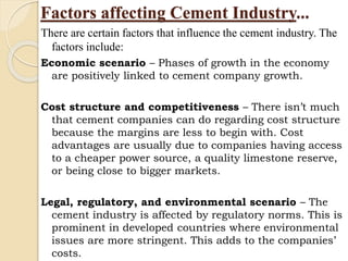 Factors affecting Cement Industry...
There are certain factors that influence the cement industry. The
factors include:
Economic scenario – Phases of growth in the economy
are positively linked to cement company growth.
Cost structure and competitiveness – There isn’t much
that cement companies can do regarding cost structure
because the margins are less to begin with. Cost
advantages are usually due to companies having access
to a cheaper power source, a quality limestone reserve,
or being close to bigger markets.
Legal, regulatory, and environmental scenario – The
cement industry is affected by regulatory norms. This is
prominent in developed countries where environmental
issues are more stringent. This adds to the companies’
costs.
 