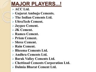 MAJOR PLAYERS...!
 ACC Ltd.
 Gujarat Ambuja Cements.
 The Indian Cements Ltd.
 UltraTech Cement.
 Jaypee Cement.
 JK Cement.
 Ramco Cement.
 Prism Cement.
 Shree Cement.
 Rain Cement.
 Bheema Cements Ltd.
 Andhra Cements Ltd.
 Barak Valley Cements Ltd.
 Chettinad Cements Corporation Ltd.
 Dalmia Bharat Cement Ltd.
 