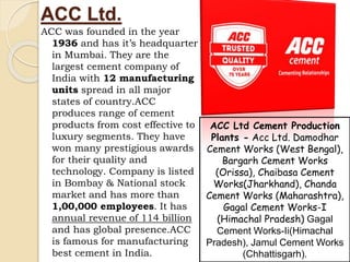ACC Ltd.
ACC was founded in the year
1936 and has it’s headquarter
in Mumbai. They are the
largest cement company of
India with 12 manufacturing
units spread in all major
states of country.ACC
produces range of cement
products from cost effective to
luxury segments. They have
won many prestigious awards
for their quality and
technology. Company is listed
in Bombay & National stock
market and has more than
1,00,000 employees. It has
annual revenue of 114 billion
and has global presence.ACC
is famous for manufacturing
best cement in India.
ACC Ltd Cement Production
Plants - Acc Ltd. Damodhar
Cement Works (West Bengal),
Bargarh Cement Works
(Orissa), Chaibasa Cement
Works(Jharkhand), Chanda
Cement Works (Maharashtra),
Gagal Cement Works-I
(Himachal Pradesh) Gagal
Cement Works-Ii(Himachal
Pradesh), Jamul Cement Works
(Chhattisgarh).
 