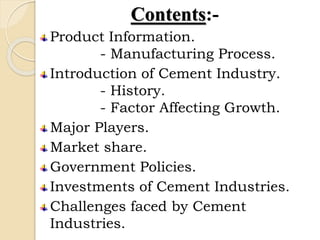 Contents:-
Product Information.
- Manufacturing Process.
Introduction of Cement Industry.
- History.
- Factor Affecting Growth.
Major Players.
Market share.
Government Policies.
Investments of Cement Industries.
Challenges faced by Cement
Industries.
 