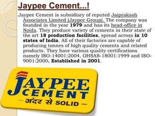 Jaypee Cement...!
Jaypee Cement is subsidiary of reputed Jaiprakash
Associates Limited (Jaypee Group). The company was
founded in the year 1979 and has its head-office in
Noida. They produce variety of cements in their state of
the art 18 production facilities, spread across in 10
states of India. All of their factories are capable of
producing tonnes of high quality cements and related
products. They have various quality certifications
namely ISO-14001:2004, OHSAS-18001:1999 and ISO-
9001:2000. Established in 2001.
 