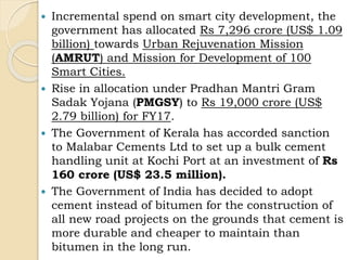  Incremental spend on smart city development, the
government has allocated Rs 7,296 crore (US$ 1.09
billion) towards Urban Rejuvenation Mission
(AMRUT) and Mission for Development of 100
Smart Cities.
 Rise in allocation under Pradhan Mantri Gram
Sadak Yojana (PMGSY) to Rs 19,000 crore (US$
2.79 billion) for FY17.
 The Government of Kerala has accorded sanction
to Malabar Cements Ltd to set up a bulk cement
handling unit at Kochi Port at an investment of Rs
160 crore (US$ 23.5 million).
 The Government of India has decided to adopt
cement instead of bitumen for the construction of
all new road projects on the grounds that cement is
more durable and cheaper to maintain than
bitumen in the long run.
 